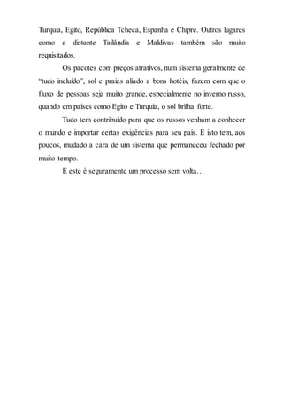 Turquia, Egito, República Tcheca, Espanha e Chipre. Outros lugares
como a distante Tailândia e Maldivas também são muito
requisitados.
Os pacotes com preços atrativos, num sistema geralmente de
“tudo incluído”, sol e praias aliado a bons hotéis, fazem com que o
fluxo de pessoas seja muito grande, especialmente no inverno russo,
quando em países como Egito e Turquia, o sol brilha forte.
Tudo tem contribuído para que os russos venham a conhecer
o mundo e importar certas exigências para seu país. E isto tem, aos
poucos, mudado a cara de um sistema que permaneceu fechado por
muito tempo.
E este é seguramente um processo sem volta…
 