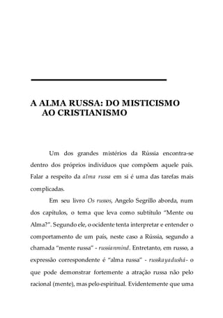 A ALMA RUSSA: DO MISTICISMO
AO CRISTIANISMO
Um dos grandes mistérios da Rússia encontra-se
dentro dos próprios indivíduos que compõem aquele país.
Falar a respeito da alma russa em si é uma das tarefas mais
complicadas.
Em seu livro Os russos, Angelo Segrillo aborda, num
dos capítulos, o tema que leva como subtítulo “Mente ou
Alma?”. Segundo ele, o ocidente tenta interpretar e entender o
comportamento de um país, neste caso a Rússia, segundo a
chamada “mente russa” - russianmind. Entretanto, em russo, a
expressão correspondente é “alma russa” - russkayadushá- o
que pode demonstrar fortemente a atração russa não pelo
racional (mente), mas pelo espiritual. Evidentemente que uma
 