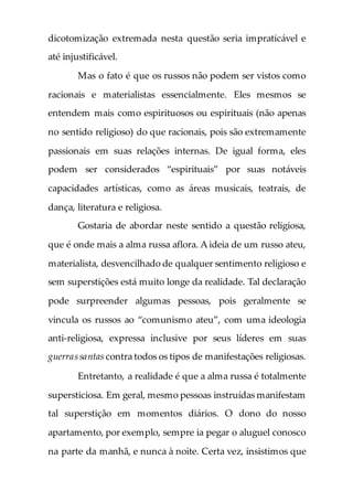 dicotomização extremada nesta questão seria impraticável e
até injustificável.
Mas o fato é que os russos não podem ser vistos como
racionais e materialistas essencialmente. Eles mesmos se
entendem mais como espirituosos ou espirituais (não apenas
no sentido religioso) do que racionais, pois são extremamente
passionais em suas relações internas. De igual forma, eles
podem ser considerados “espirituais” por suas notáveis
capacidades artísticas, como as áreas musicais, teatrais, de
dança, literatura e religiosa.
Gostaria de abordar neste sentido a questão religiosa,
que é onde mais a alma russa aflora. A ideia de um russo ateu,
materialista, desvencilhado de qualquer sentimento religioso e
sem superstições está muito longe da realidade. Tal declaração
pode surpreender algumas pessoas, pois geralmente se
vincula os russos ao “comunismo ateu”, com uma ideologia
anti-religiosa, expressa inclusive por seus líderes em suas
guerrassantas contra todos os tipos de manifestações religiosas.
Entretanto, a realidade é que a alma russa é totalmente
supersticiosa. Em geral, mesmo pessoas instruídas manifestam
tal superstição em momentos diários. O dono do nosso
apartamento, por exemplo, sempre ia pegar o aluguel conosco
na parte da manhã, e nunca à noite. Certa vez, insistimos que
 