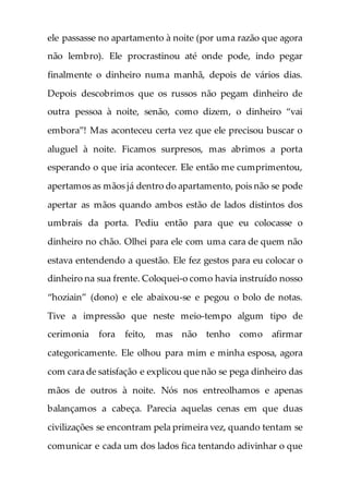 ele passasse no apartamento à noite (por uma razão que agora
não lembro). Ele procrastinou até onde pode, indo pegar
finalmente o dinheiro numa manhã, depois de vários dias.
Depois descobrimos que os russos não pegam dinheiro de
outra pessoa à noite, senão, como dizem, o dinheiro “vai
embora”! Mas aconteceu certa vez que ele precisou buscar o
aluguel à noite. Ficamos surpresos, mas abrimos a porta
esperando o que iria acontecer. Ele então me cumprimentou,
apertamos as mãos já dentro do apartamento, pois não se pode
apertar as mãos quando ambos estão de lados distintos dos
umbrais da porta. Pediu então para que eu colocasse o
dinheiro no chão. Olhei para ele com uma cara de quem não
estava entendendo a questão. Ele fez gestos para eu colocar o
dinheiro na sua frente. Coloquei-o como havia instruído nosso
“hoziain” (dono) e ele abaixou-se e pegou o bolo de notas.
Tive a impressão que neste meio-tempo algum tipo de
cerimonia fora feito, mas não tenho como afirmar
categoricamente. Ele olhou para mim e minha esposa, agora
com cara de satisfação e explicou que não se pega dinheiro das
mãos de outros à noite. Nós nos entreolhamos e apenas
balançamos a cabeça. Parecia aquelas cenas em que duas
civilizações se encontram pela primeira vez, quando tentam se
comunicar e cada um dos lados fica tentando adivinhar o que
 