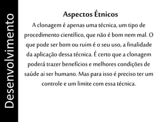 Aspectos Étnicos
A clonagem é apenasuma técnica,um tipo de
procedimentocientífico,que não é bom nem mal. O
que pode ser bom ou ruim é o seu uso, a finalidade
da aplicação dessatécnica.É certo que a clonagem
poderá trazer benefíciose melhores condiçõesde
saúde aiser humano. Mas para issoé precisoter um
controlee um limitecom essa técnica.
Desenvolvimento
 