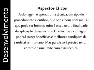 Aspectos Éticos
A clonagem é apenasuma técnica,um tipo de
procedimentocientífico,que não é bom nem mal. O
que pode ser bom ou ruim é o seu uso, a finalidade
da aplicação dessatécnica.É certo que a clonagem
poderá trazer benefíciose melhores condiçõesde
saúde aiser humano. Mas para issoé precisoter um
controlee um limitecom essa técnica.
Desenvolvimento
 