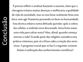 É preciso refletire analisar bastanteo assunto,claro que a
clonagem evitaria muitas doenças e melhoraria a qualidade
de vida da sociedade, mas se esta fosse realmentefeita com
ética, sem agir friamentepensando no bem na humanidade.
Esta técnica esbarra numadelicada questão: após a coleta
das células, o embrião seria descartado. Seria lícito matar
umavida para salvar outra? Mas, afinal, quando começa
mesmo a vida? Grande parte das religiões considera esta
prática criminosa, pois só a Deus cabe a criação dos seres
vivos. A perguntacrucial que se faz é a seguinte:existem
limitesà utilização dos conhecimentoscientíficos?
Conclusão
 