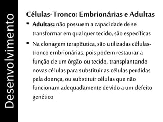 Células-Tronco: Embrionárias e Adultas
• Adultas: nãopossuem a capacidadede se
transformarem qualquertecido, são específicas
• Na clonagem terapêutica,sãoutilizadas células-
tronco embrionárias,pois podemrestaurar a
funçãode um órgão ou tecido, transplantando
novas célulasparasubstituirascélulasperdidas
peladoença, ou substituircélulasque não
funcionamadequadamentedevidoa um defeito
genético
Desenvolvimento
 