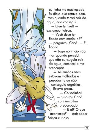 eu tinha me machucado.
Eu disse que estava bem,
mas quando tentei sair da
água, não consegui.
— Que terrível! —
exclamou Faísca.
— Você deve ter
ﬁcado com medo, né?
— perguntou Cacá. — Eu
ﬁcaria.
— Logo no início não,
mas quando percebi
que não conseguia sair
da água, comecei a me
preocupar.
— As minhas asas
estavam molhadas e
pesadas, e eu não
conseguia erguê-las.
Estava presa.
— Coitadinha!
— suspirou Cacá
com um olhar
preocupado.
— E aí? O que
aconteceu? — quis saber
Faísca curioso.
9
 