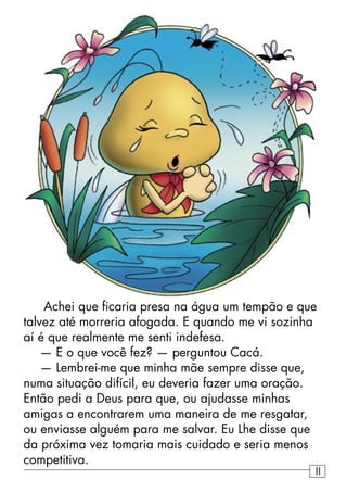 Achei que ﬁcaria presa na água um tempão e que
talvez até morreria afogada. E quando me vi sozinha
aí é que realmente me senti indefesa.
— E o que você fez? — perguntou Cacá.
— Lembrei-me que minha mãe sempre disse que,
numa situação difícil, eu deveria fazer uma oração.
Então pedi a Deus para que, ou ajudasse minhas
amigas a encontrarem uma maneira de me resgatar,
ou enviasse alguém para me salvar. Eu Lhe disse que
da próxima vez tomaria mais cuidado e seria menos
competitiva.
11
 