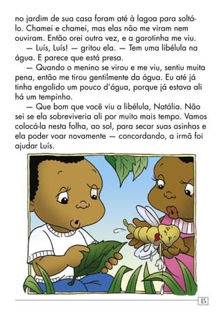 no jardim de sua casa foram até à lagoa para soltá-
lo. Chamei e chamei, mas elas não me viram nem
ouviram. Então orei outra vez, e a garotinha me viu.
— Luís, Luís! — gritou ela. — Tem uma libélula na
água. E parece que está presa.
— Quando o menino se virou e me viu, sentiu muita
pena, então me tirou gentilmente da água. Eu até já
tinha engolido um pouco d’água, porque já estava ali
há um tempinho.
— Que bom que você viu a libélula, Natália. Não
sei se ela sobreviveria ali por muito mais tempo. Vamos
colocá-la nesta folha, ao sol, para secar suas asinhas e
ela poder voar novamente — concordando, a irmã foi
ajudar Luís.
13
 