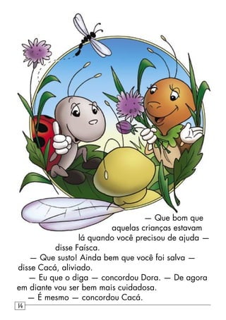 — Que bom que
aquelas crianças estavam
lá quando você precisou de ajuda —
disse Faísca.
— Que susto! Ainda bem que você foi salva —
disse Cacá, aliviado.
— Eu que o diga — concordou Dora. — De agora
em diante vou ser bem mais cuidadosa.
— É mesmo — concordou Cacá.
14
 