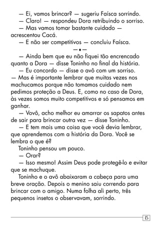 — Ei, vamos brincar? — sugeriu Faísca sorrindo.
— Claro! — respondeu Dora retribuindo o sorriso.
— Mas vamos tomar bastante cuidado —
acrescentou Cacá.
— E não ser competitivos — concluiu Faísca.
—♦—
— Ainda bem que eu não ﬁquei tão encrencado
quanto a Dora — disse Toninho no ﬁnal da história.
— Eu concordo — disse o avô com um sorriso.
— Mas é importante lembrar que muitas vezes nos
machucamos porque não tomamos cuidado nem
pedimos proteção a Deus. E, como no caso de Dora,
às vezes somos muito competitivos e só pensamos em
ganhar.
— Vovô, acho melhor eu amarrar os sapatos antes
de sair para brincar outra vez — disse Toninho.
— E tem mais uma coisa que você devia lembrar,
que aprendemos com a história da Dora. Você se
lembra o que é?
Toninho pensou um pouco.
— Orar?
— Isso mesmo! Assim Deus pode protegê-lo e evitar
que se machuque.
Toninho e o avô abaixaram a cabeça para uma
breve oração. Depois o menino saiu correndo para
brincar com o amigo. Numa folha ali perto, três
pequenos insetos o observavam, sorrindo.
15
 