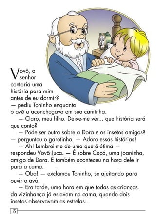 Vovô, o
senhor
contaria uma
história para mim
antes de eu dormir?
— pediu Toninho enquanto
o avô o aconchegava em sua caminha.
— Claro, meu ﬁlho. Deixe-me ver... que história será
que conto?
— Pode ser outra sobre a Dora e os insetos amigos?
— perguntou o garotinho. — Adoro essas histórias!
— Ah! Lembrei-me de uma que é ótima —
respondeu Vovô Juca. — É sobre Cacá, uma joaninha,
amigo de Dora. E também aconteceu na hora dele ir
para a cama.
— Oba! — exclamou Toninho, se ajeitando para
ouvir o avô.
— Era tarde, uma hora em que todas as crianças
da vizinhança já estavam na cama, quando dois
insetos observavam as estrelas...
18
 