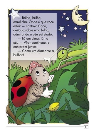 — Brilha, brilha,
estrelinha. Onde é que você
está? — cantava Cacá,
deitado sobre uma folha,
admirando o céu estrelado.
— Lá em cima, lá no
céu — Vítor continuou, e
cantaram juntos:
— Como um diamante a
brilhar!
19
 