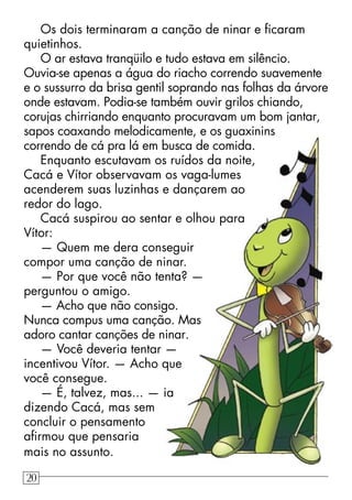 Os dois terminaram a canção de ninar e ﬁcaram
quietinhos.
O ar estava tranqüilo e tudo estava em silêncio.
Ouvia-se apenas a água do riacho correndo suavemente
e o sussurro da brisa gentil soprando nas folhas da árvore
onde estavam. Podia-se também ouvir grilos chiando,
corujas chirriando enquanto procuravam um bom jantar,
sapos coaxando melodicamente, e os guaxinins
correndo de cá pra lá em busca de comida.
Enquanto escutavam os ruídos da noite,
Cacá e Vítor observavam os vaga-lumes
acenderem suas luzinhas e dançarem ao
redor do lago.
Cacá suspirou ao sentar e olhou para
Vítor:
— Quem me dera conseguir
compor uma canção de ninar.
— Por que você não tenta? —
perguntou o amigo.
— Acho que não consigo.
Nunca compus uma canção. Mas
adoro cantar canções de ninar.
— Você deveria tentar —
incentivou Vítor. — Acho que
você consegue.
— É, talvez, mas... — ia
dizendo Cacá, mas sem
concluir o pensamento
aﬁrmou que pensaria
mais no assunto.
20
 