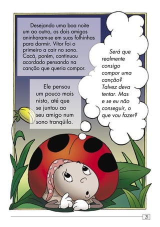 Será que
realmente
consigo
compor uma
canção?
Talvez deva
tentar. Mas
e se eu não
conseguir, o
que vou fazer?
Desejando uma boa noite
um ao outro, os dois amigos
aninharam-se em suas folhinhas
para dormir. Vítor foi o
primeiro a cair no sono.
Cacá, porém, continuou
acordado pensando na
canção que queria compor.
Ele pensou
um pouco mais
nisto, até que
se juntou ao
seu amigo num
sono tranqüilo.
21
 