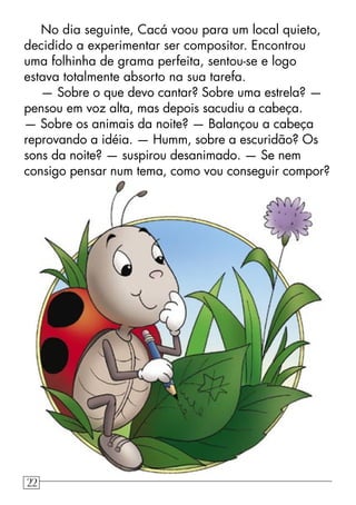 No dia seguinte, Cacá voou para um local quieto,
decidido a experimentar ser compositor. Encontrou
uma folhinha de grama perfeita, sentou-se e logo
estava totalmente absorto na sua tarefa.
— Sobre o que devo cantar? Sobre uma estrela? —
pensou em voz alta, mas depois sacudiu a cabeça.
— Sobre os animais da noite? — Balançou a cabeça
reprovando a idéia. — Humm, sobre a escuridão? Os
sons da noite? — suspirou desanimado. — Se nem
consigo pensar num tema, como vou conseguir compor?
22
 