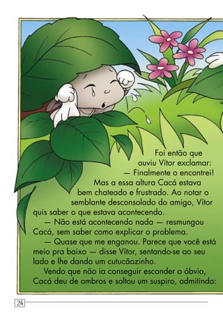 Foi então que
ouviu Vítor exclamar:
— Finalmente o encontrei!
Mas a essa altura Cacá estava
bem chateado e frustrado. Ao notar o
semblante desconsolado do amigo, Vítor
quis saber o que estava acontecendo.
— Não está acontecendo nada — resmungou
Cacá, sem saber como explicar o problema.
— Quase que me enganou. Parece que você está
meio pra baixo — disse Vítor, sentando-se ao seu
lado e lhe dando um cutucãozinho.
Vendo que não ia conseguir esconder o óbvio,
Cacá deu de ombros e soltou um suspiro, admitindo:
24
 