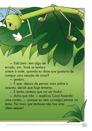 — Está bem, tem algo de
errado, sim. Você se lembra
ontem à noite, quando eu disse que gostaria de
compor uma canção de ninar?
— Lembro.
— É que, depois de pensar mais sobre o
assunto, decidi que hoje tentaria.
— E tenho certeza que vai ser linda!
— Acho que não — explicou Cacá fazendo
uma careta, — porque eu nem consegui pensar no
tema. Por mais que tentasse não tive uma
idéia sequer!
25
 