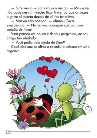 — Sinto muito — consolou-o o amigo. — Mas você
não pode desistir. Precisa ﬁcar ﬁrme, porque às vezes
a gente só acerta depois de várias tentativas.
— Mas eu não consigo! — aﬁrmou Cacá,
exasperado. — Nunca vou conseguir compor uma
canção de ninar!
Vítor pensou um pouco e depois perguntou, ao seu
amigo tão abalado:
— Você pediu pela ajuda de Deus?
Cacá abaixou os olhos e sacudiu a cabeça em sinal
negativo.
26
 