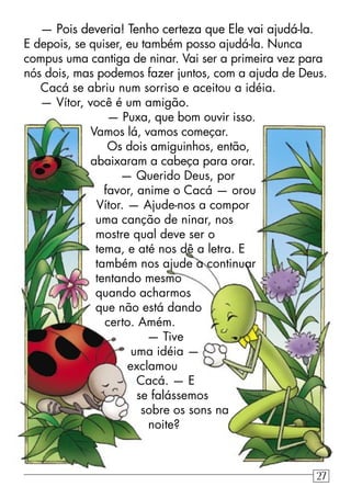 — Pois deveria! Tenho certeza que Ele vai ajudá-la.
E depois, se quiser, eu também posso ajudá-la. Nunca
compus uma cantiga de ninar. Vai ser a primeira vez para
nós dois, mas podemos fazer juntos, com a ajuda de Deus.
Cacá se abriu num sorriso e aceitou a idéia.
— Vítor, você é um amigão.
— Puxa, que bom ouvir isso.
Vamos lá, vamos começar.
Os dois amiguinhos, então,
abaixaram a cabeça para orar.
— Querido Deus, por
favor, anime o Cacá — orou
Vítor. — Ajude-nos a compor
uma canção de ninar, nos
mostre qual deve ser o
tema, e até nos dê a letra. E
também nos ajude a continuar
tentando mesmo
quando acharmos
que não está dando
certo. Amém.
— Tive
uma idéia —
exclamou
Cacá. — E
se falássemos
sobre os sons na
noite?
27
 