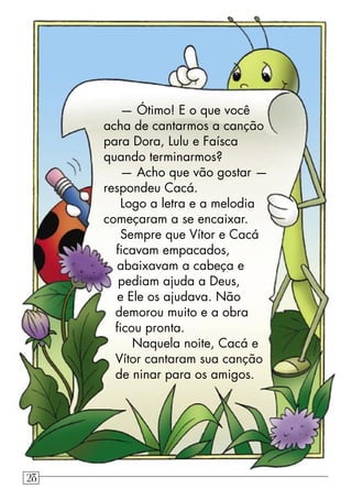 — Ótimo! E o que você
acha de cantarmos a canção
para Dora, Lulu e Faísca
quando terminarmos?
— Acho que vão gostar —
respondeu Cacá.
Logo a letra e a melodia
começaram a se encaixar.
Sempre que Vítor e Cacá
ﬁcavam empacados,
abaixavam a cabeça e
pediam ajuda a Deus,
e Ele os ajudava. Não
demorou muito e a obra
ﬁcou pronta.
Naquela noite, Cacá e
Vítor cantaram sua canção
de ninar para os amigos.
28
 