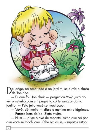 De longe, na casa toda e no jardim, se ouvia o choro
de Toninho.
— O que foi, Toninho? — perguntou Vovô Juca ao
ver o netinho com um pequeno corte sangrando no
joelho. — Pelo jeito você se machucou.
— Vovô, dói muito — disse o menino entre lágrimas.
— Parece bem doído. Sinto muito.
— Hum — disse o avô de repente. Acho que sei por
que você se machucou. Olhe só: os seus sapatos estão
22
 