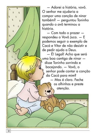 — Adorei a história, vovô.
O senhor me ajudaria a
compor uma canção de ninar
também? — perguntou Toninho
quando o avô terminou a
história.
— Com todo o prazer —
respondeu o Vovô Juca. — E
podemos seguir o exemplo de
Cacá e Vítor de não desistir e
de pedir ajuda a Deus.
— É! Legal! Acho que será
uma boa cantiga de ninar —
disse Toninho sorrindo e
bocejando. — Vovô, o
senhor pode cantar a canção
da Cacá para mim?
— Mas é claro. Feche
os olhinhos e preste
atenção.
30
 