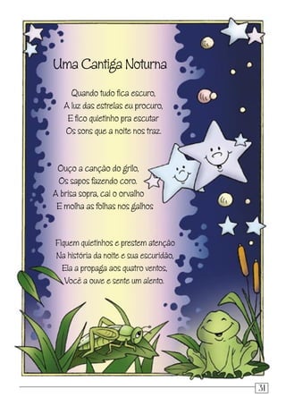 Uma Cantiga Noturna
Quando tudo ﬁca escuro,
A luz das estrelas eu procuro,
E ﬁco quietinho pra escutar
Os sons que a noite nos traz.
Ouço a canção do grilo,
Os sapos fazendo coro.
A brisa sopra, cai o orvalho
E molha as folhas nos galhos
Fiquem quietinhos e prestem atenção
Na história da noite e sua escuridão,
Ela a propaga aos quatro ventos,
Você a ouve e sente um alento.
31
 