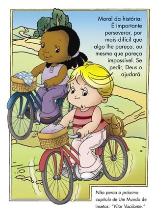 Moral da história:
É importante
perseverar, por
mais difícil que
algo lhe pareça, ou
mesmo que pareça
impossível. Se
pedir, Deus o
ajudará.
Não perca o próximo
capítulo de Um Mundo de
Insetos: “Vítor Vacilante.”
 