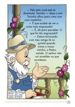 — Pelo jeito você está se
divertindo, Toninho — disse o avô.
Toninho olhou para cima com
uma risadinha:
— É que acabei de ver a
coisa mais engraçada!
— É, dá para perceber. O
que foi tão engraçado?
— Estava brincando
com meu amigo lá no
quintal quando
vimos o nosso
vizinho, o Pedro,
saindo. O senhor não
vai acreditar no que
aconteceu.
35
 
