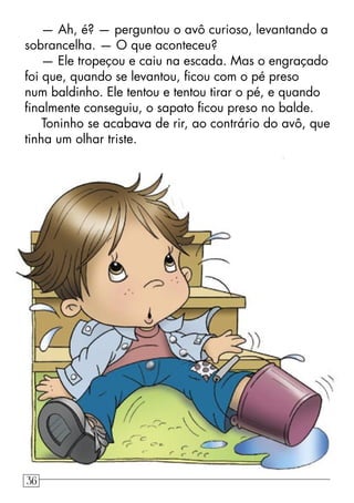 — Ah, é? — perguntou o avô curioso, levantando a
sobrancelha. — O que aconteceu?
— Ele tropeçou e caiu na escada. Mas o engraçado
foi que, quando se levantou, ﬁcou com o pé preso
num baldinho. Ele tentou e tentou tirar o pé, e quando
ﬁnalmente conseguiu, o sapato ﬁcou preso no balde.
Toninho se acabava de rir, ao contrário do avô, que
tinha um olhar triste.
36
 