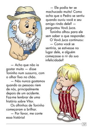 — Ele podia ter se
machucado muito! Como
acha que o Pedro se sentiu
quando ouviu você e seu
amigo rindo dele? —
perguntou Vovô Juca.
Toninho olhou para ele
sem saber o que responder.
O Vovô Juca continuou:
— Como você se
sentiria, se estivesse no
lugar dele, e alguém
começasse a rir da sua
infelicidade?
— Acho que não ia
gostar muito — disse
Toninho num sussurro, com
o olhar ﬁxo no chão.
— Nós nunca gostamos
quando as pessoas riem
de nós, principalmente
depois de um acidente.
Faz-me lembrar de uma
história sobre Vítor.
Os olhinhos de Toninho
começaram a brilhar.
— Por favor, me conte
essa história!
37
 