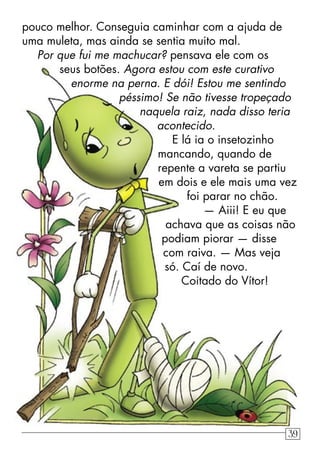 pouco melhor. Conseguia caminhar com a ajuda de
uma muleta, mas ainda se sentia muito mal.
Por que fui me machucar? pensava ele com os
seus botões. Agora estou com este curativo
enorme na perna. E dói! Estou me sentindo
péssimo! Se não tivesse tropeçado
naquela raiz, nada disso teria
acontecido.
E lá ia o insetozinho
mancando, quando de
repente a vareta se partiu
em dois e ele mais uma vez
foi parar no chão.
— Aiii! E eu que
achava que as coisas não
podiam piorar — disse
com raiva. — Mas veja
só. Caí de novo.
Coitado do Vítor!
39
 