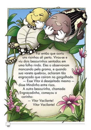 Foi então que ouviu
uns risinhos ali perto. Virou-se e
viu dois besourinhos sentados em
uma folha rindo. Eles o observavam
mancando pela grama, e quando
sua vareta quebrou, acharam tão
engraçado que caíram na gargalhada.
— Esse Vítor é desajeitado mesmo —
disse Mindinho entre risos.
A outra besourinha, chamada
Engraçadinha, começou o
corinho:
— Vítor Vacilante!
Vítor Vacilante!
40
 