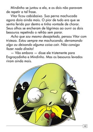 Mindinho se juntou a ela, e os dois não paravam
de repetir a tal frase.
Vítor ﬁcou cabisbaixo. Sua perna machucada
agora doía ainda mais. O pior de tudo era que se
sentia ferido por dentro e tinha vontade de chorar.
Seus olhos se encheram de lágrimas ao ouvir os dois
besouros repetindo o refrão sem parar.
Acho que sou mesmo desajeitado, pensou Vítor com
tristeza. Estou sempre me machucando, derramando
algo ou deixando alguma coisa cair. Não consigo
fazer nada direito!
— Vão embora — disse ele tristemente para
Engraçadinha e Mindinho. Mas os besouros levados
riram ainda mais.
41
 