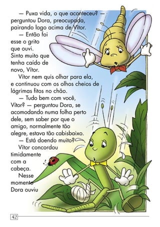 — Puxa vida, o que aconteceu? —
perguntou Dora, preocupada,
pairando logo acima de Vítor.
— Então foi
esse o grito
que ouvi.
Sinto muito que
tenha caído de
novo, Vítor.
Vítor nem quis olhar para ela,
e continuou com os olhos cheios de
lágrimas ﬁtos no chão.
— Tudo bem com você,
Vítor? — perguntou Dora, se
acomodando numa folha perto
dele, sem saber por que o
amigo, normalmente tão
alegre, estava tão cabisbaixo.
— Está doendo muito?
Vítor concordou
timidamente
com a
cabeça.
Nesse
momento
Dora ouviu
42
 