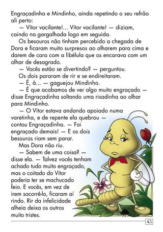 Engraçadinha e Mindinho, ainda repetindo o seu refrão
ali perto:
— Vítor vacilante!... Vítor vacilante! — diziam,
caindo na gargalhada logo em seguida.
Os besouros não tinham percebido a chegada de
Dora e ﬁcaram muito surpresos ao olharem para cima e
darem de cara com a libélula que os encarava com um
olhar de desagrado.
— Vocês estão se divertindo? — perguntou.
Os dois pararam de rir e se endireitaram.
— É, ã... — gaguejou Mindinho.
— É que acabamos de ver algo muito engraçado —
disse Engraçadinha soltando uma risadinha ao olhar
para Mindinho.
— O Vítor estava andando apoiado numa
varetinha, e de repente ela quebrou —
contou Engraçadinha. — Foi
engraçado demais! — E os dois
besouros riam sem parar.
Mas Dora não riu.
— Sabem de uma coisa? —
disse ela. — Talvez vocês tenham
achado tudo muito engraçado,
mas o coitado do Vítor
poderia ter se machucado
feio. E vocês, em vez de
irem socorrê-lo, ﬁcaram aí
rindo. Rir da infelicidade
alheia deixa os outros
muito tristes.
43
 