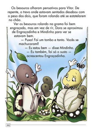 Os besouros olharam pensativos para Vítor. De
repente, o trevo onde estavam sentados desabou com
o peso dos dois, que foram rolando até se estatelarem
no chão.
Ver os besouros rolando na grama foi bem
engraçado, mas em vez de rir, Dora se aproximou
de Engraçadinha e Mindinho para ver se
estavam bem.
— Puxa! Foi um tombo e tanto. Vocês se
machucaram?
— Eu estou bem — disse Mindinho.
— Eu também, foi só o susto —
acrescentou Engraçadinha.
44
 