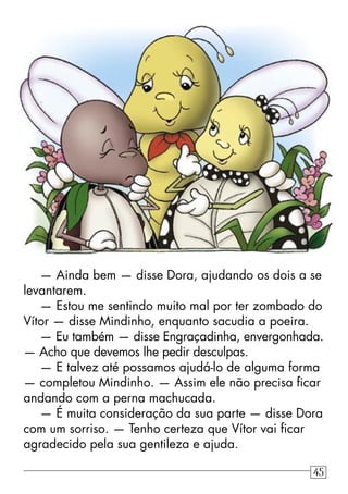 — Ainda bem — disse Dora, ajudando os dois a se
levantarem.
— Estou me sentindo muito mal por ter zombado do
Vítor — disse Mindinho, enquanto sacudia a poeira.
— Eu também — disse Engraçadinha, envergonhada.
— Acho que devemos lhe pedir desculpas.
— E talvez até possamos ajudá-lo de alguma forma
— completou Mindinho. — Assim ele não precisa ﬁcar
andando com a perna machucada.
— É muita consideração da sua parte — disse Dora
com um sorriso. — Tenho certeza que Vítor vai ﬁcar
agradecido pela sua gentileza e ajuda.
45
 