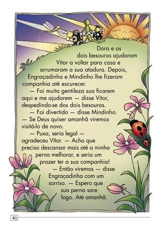 Dora e os
dois besouros ajudaram
Vítor a voltar para casa e
arrumaram a sua atadura. Depois,
Engraçadinha e Mindinho lhe ﬁzeram
companhia até escurecer.
— Foi muita gentileza sua ﬁcarem
aqui e me ajudarem — disse Vítor,
despedindo-se dos dois besouros.
— Foi divertido — disse Mindinho.
— Se Deus quiser amanhã viremos
visitá-lo de novo.
— Puxa, seria legal —
agradeceu Vítor. — Acho que
preciso descansar mais até a minha
perna melhorar, e seria um
prazer ter a sua companhia!
— Então viremos — disse
Engraçadinha com um
sorriso. — Espero que
sua perna sare
logo. Até amanhã.
46
 