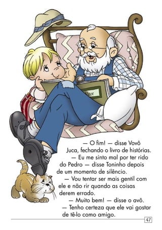 — O ﬁm! — disse Vovô
Juca, fechando o livro de histórias.
— Eu me sinto mal por ter rido
do Pedro — disse Toninho depois
de um momento de silêncio.
— Vou tentar ser mais gentil com
ele e não rir quando as coisas
derem errado.
— Muito bem! — disse o avô.
— Tenho certeza que ele vai gostar
de tê-lo como amigo.
Vitor
47
 