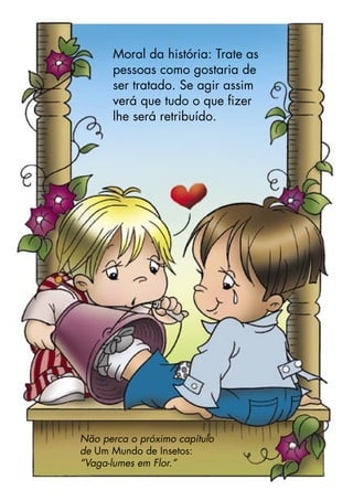 Moral da história: Trate as
pessoas como gostaria de
ser tratado. Se agir assim
verá que tudo o que ﬁzer
lhe será retribuído.
Não perca o próximo capítulo
de Um Mundo de Insetos:
“Vaga-lumes em Flor.”
 