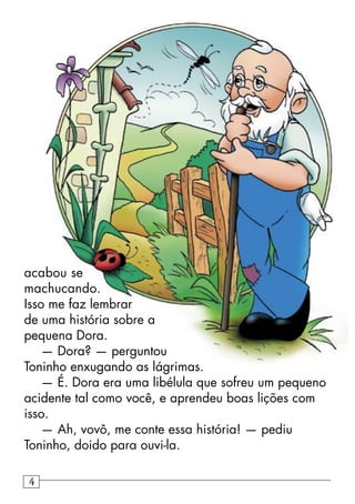 acabou se
machucando.
Isso me faz lembrar
de uma história sobre a
pequena Dora.
— Dora? — perguntou
Toninho enxugando as lágrimas.
— É. Dora era uma libélula que sofreu um pequeno
acidente tal como você, e aprendeu boas lições com
isso.
— Ah, vovô, me conte essa história! — pediu
Toninho, doido para ouvi-la.
4
 