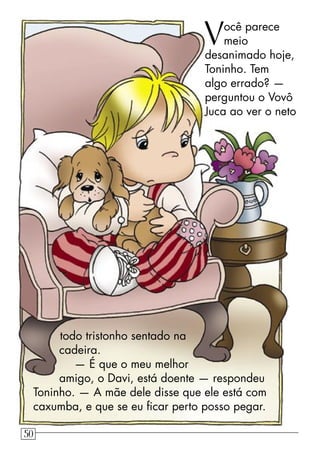 Você parece
meio
desanimado hoje,
Toninho. Tem
algo errado? —
perguntou o Vovô
Juca ao ver o neto
todo tristonho sentado na
cadeira.
— É que o meu melhor
amigo, o Davi, está doente — respondeu
Toninho. — A mãe dele disse que ele está com
caxumba, e que se eu ﬁcar perto posso pegar.
50
 