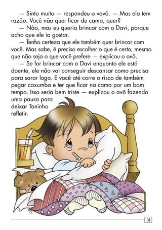 — Sinto muito — respondeu o vovô. — Mas ela tem
razão. Você não quer ﬁcar de cama, quer?
— Não, mas eu queria brincar com o Davi, porque
acho que ele ia gostar.
— Tenho certeza que ele também quer brincar com
você. Mas sabe, é preciso escolher o que é certo, mesmo
que não seja o que você prefere — explicou o avô.
— Se for brincar com o Davi enquanto ele está
doente, ele não vai conseguir descansar como precisa
para sarar logo. E você até corre o risco de também
pegar caxumba e ter que ﬁcar na cama por um bom
tempo. Isso seria bem triste — explicou o avô fazendo
uma pausa para
deixar Toninho
reﬂetir.
51
 