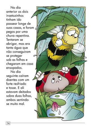 No dia
anterior os dois
insetozinhos
tinham ido
passear longe de
suas casas, e foram
pegos por uma
chuva repentina.
Tentaram se
abrigar, mas era
tanta água que
não conseguiram
se proteger
sob as folhas e
chegaram em casa
ensopados.
No dia
seguinte caíram
doentes com um
forte resfriado
e tosse. E ali
estavam deitados
sobre duas folhas,
ambos sentindo-
se muito mal.
54
 