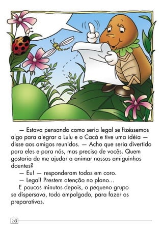— Estava pensando como seria legal se ﬁzéssemos
algo para alegrar a Lulu e o Cacá e tive uma idéia —
disse aos amigos reunidos. — Acho que seria divertido
para eles e para nós, mas preciso de vocês. Quem
gostaria de me ajudar a animar nossos amiguinhos
doentes?
— Eu! — responderam todos em coro.
— Legal! Prestem atenção no plano...
E poucos minutos depois, o pequeno grupo
se dispersava, todo empolgado, para fazer os
preparativos.
56
 
