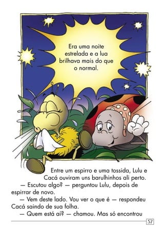 Entre um espirro e uma tossida, Lulu e
Cacá ouviram uns barulhinhos ali perto.
— Escutou algo? — perguntou Lulu, depois de
espirrar de novo.
— Vem deste lado. Vou ver o que é — respondeu
Cacá saindo de sua folha.
— Quem está aí? — chamou. Mas só encontrou
Era uma noite
estrelada e a lua
brilhava mais do que
o normal.
57
 