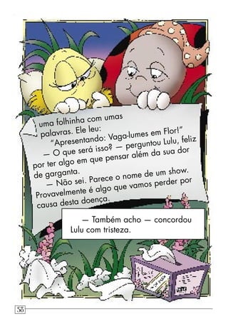 — Também acho — concordou
Lulu com tristeza.
uma folhinha com umas
palavras. Ele leu:
“Apresentando: Vaga-lumes em Flor!”
— O que será isso? — perguntou Lulu, feliz
por ter algo em que pensar além da sua dor
de garganta.
— Não sei. Parece o nome de um show.
Provavelmente é algo que vamos perder por
causa desta doença.
58
 