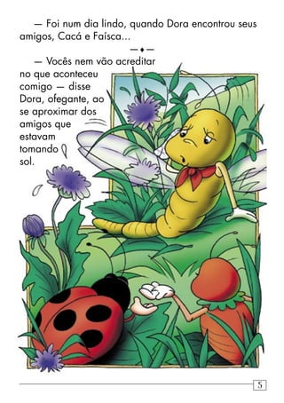— Foi num dia lindo, quando Dora encontrou seus
amigos, Cacá e Faísca...
—♦—
— Vocês nem vão acreditar
no que aconteceu
comigo — disse
Dora, ofegante, ao
se aproximar dos
amigos que
estavam
tomando
sol.
5
 