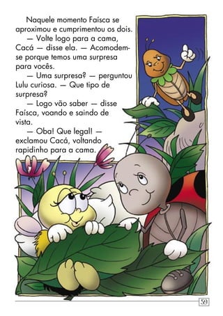 Naquele momento Faísca se
aproximou e cumprimentou os dois.
— Volte logo para a cama,
Cacá — disse ela. — Acomodem-
se porque temos uma surpresa
para vocês.
— Uma surpresa? — perguntou
Lulu curiosa. — Que tipo de
surpresa?
— Logo vão saber — disse
Faísca, voando e saindo de
vista.
— Oba! Que legal! —
exclamou Cacá, voltando
rapidinho para a cama.
59
 