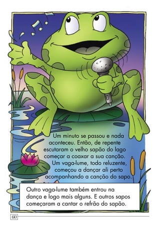 Um minuto se passou e nada
aconteceu. Então, de repente
escutaram o velho sapão do lago
começar a coaxar a sua canção.
Um vaga-lume, todo reluzente,
começou a dançar ali perto
acompanhando a canção do sapo.
Outro vaga-lume também entrou na
dança e logo mais alguns. E outros sapos
começaram a cantar o refrão do sapão.
60
 